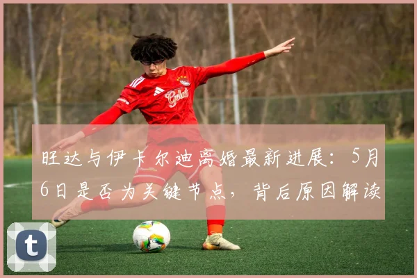 旺达与伊卡尔迪离婚最新进展：5月6日是否为关键节点，背后原因解读