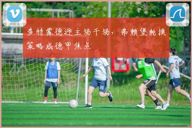 多特蒙德迎主场千场，弗赖堡轮换策略成德甲焦点