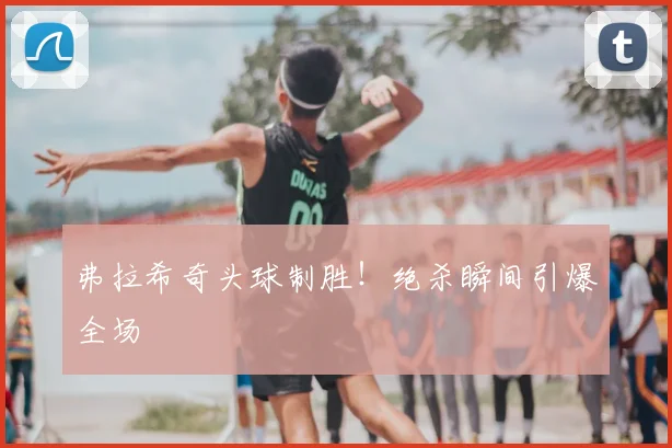 弗拉希奇头球制胜！绝杀瞬间引爆全场