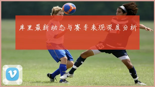 库里最新动态与赛季表现深度分析