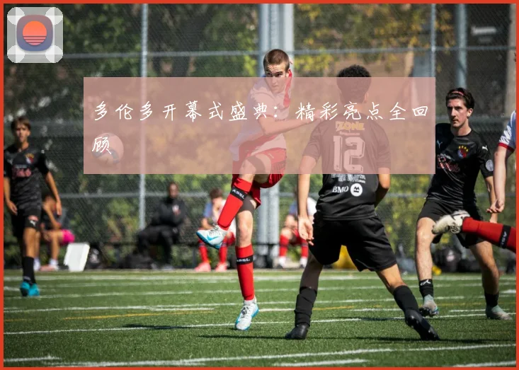 多伦多开幕式盛典：精彩亮点全回顾