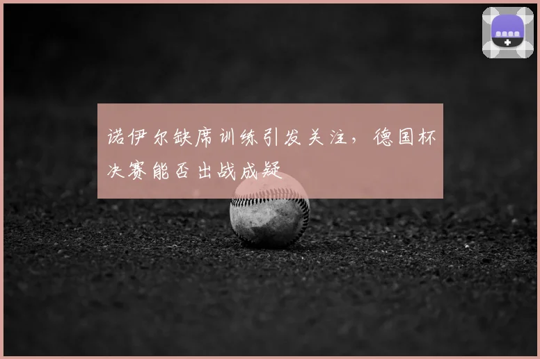 诺伊尔缺席训练引发关注,德国杯决赛能否出战成疑