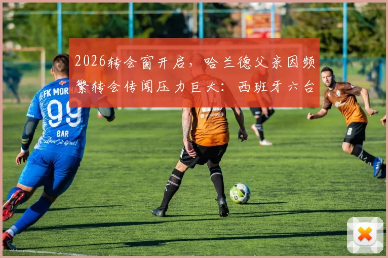 2026转会窗开启，哈兰德父亲因频繁转会传闻压力巨大：西班牙六台独家披露困扰详情，球迷们该如何理性看待球星家属的处境