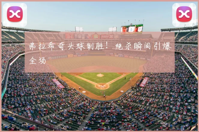 弗拉希奇头球制胜!绝杀瞬间引爆全场