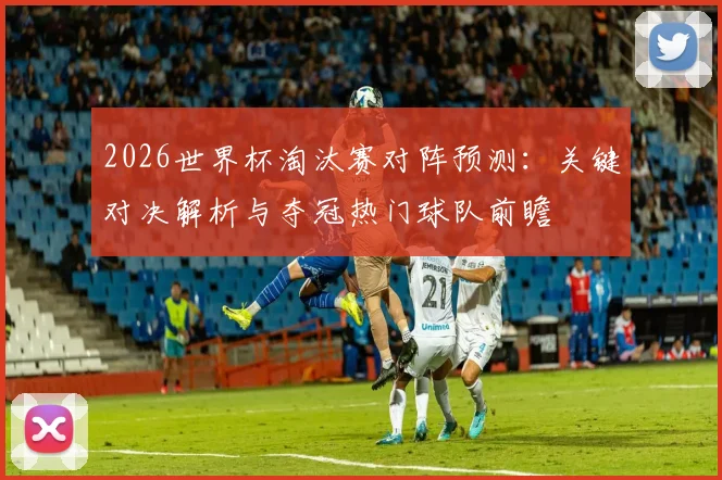 2026世界杯淘汰赛对阵预测:关键对决解析与夺冠热门球队前瞻