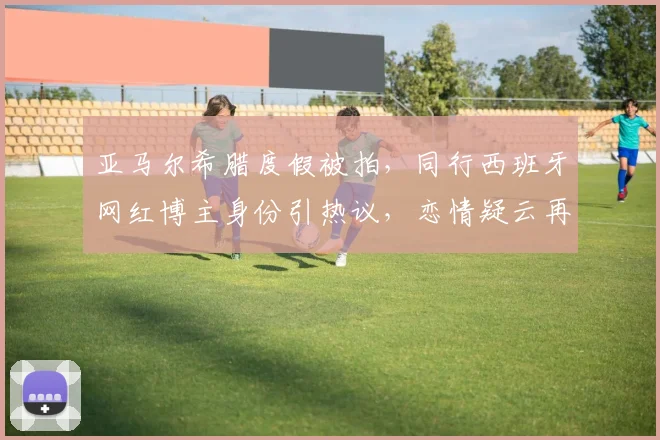 亚马尔希腊度假被拍，同行西班牙网红博主身份引热议，恋情疑云再起