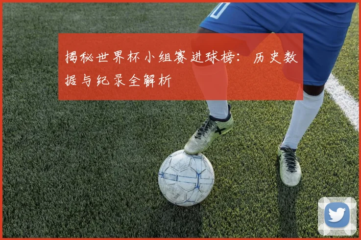 揭秘世界杯小组赛进球榜：历史数据与纪录全解析