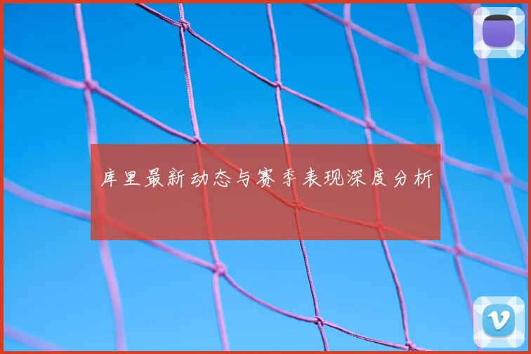 库里最新动态与赛季表现深度分析